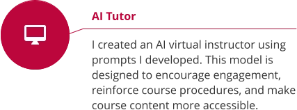 AI Tutor  I created an AI virtual instructor using prompts I developed. This model is designed to encourage engagement, reinforce course procedures, and make course content more accessible.