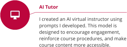 AI Tutor  I created an AI virtual instructor using prompts I developed. This model is designed to encourage engagement, reinforce course procedures, and make course content more accessible.