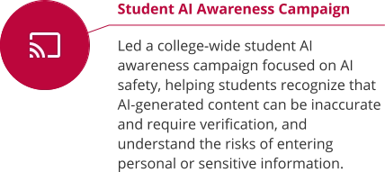 Student AI Awareness Campaign  Led a college-wide student AI awareness campaign focused on AI safety, helping students recognize that AI-generated content can be inaccurate and require verification, and understand the risks of entering personal or sensitive information.