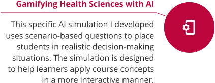 Gamifying Health Sciences with AI  This specific AI simulation I developed uses scenario-based questions to place students in realistic decision-making situations. The simulation is designed to help learners apply course concepts in a more interactive manner.