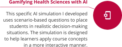 Gamifying Health Sciences with AI  This specific AI simulation I developed uses scenario-based questions to place students in realistic decision-making situations. The simulation is designed to help learners apply course concepts in a more interactive manner.