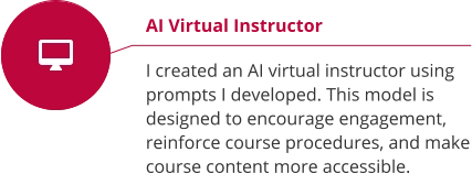 AI Virtual Instructor  I created an AI virtual instructor using prompts I developed. This model is designed to encourage engagement, reinforce course procedures, and make course content more accessible.