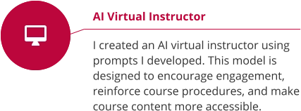 AI Virtual Instructor  I created an AI virtual instructor using prompts I developed. This model is designed to encourage engagement, reinforce course procedures, and make course content more accessible.